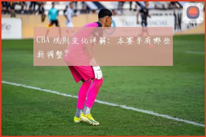 CBA 规则变化详解:本赛季有哪些新调整?