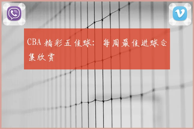 CBA 精彩五佳球：每周最佳进球合集欣赏