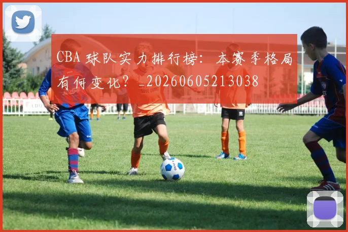 CBA 球队实力排行榜:本赛季格局有何变化?_20260605213038