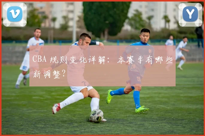 CBA 规则变化详解:本赛季有哪些新调整?